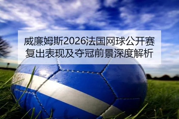 威廉姆斯2026法国网球公开赛复出表现及夺冠前景深度解析
